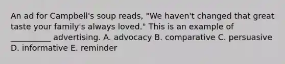 An ad for Campbell's soup reads, "We haven't changed that great taste your family's always loved." This is an example of __________ advertising. A. advocacy B. comparative C. persuasive D. informative E. reminder