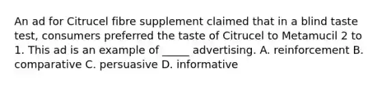 An ad for Citrucel fibre supplement claimed that in a blind taste test, consumers preferred the taste of Citrucel to Metamucil 2 to 1. This ad is an example of _____ advertising. A. reinforcement B. comparative C. persuasive D. informative