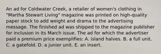 An ad for Coldwater Creek, a retailer of women's clothing in "Martha Stewart Living" magazine was printed on high-quality paper stock to add weight and drama to the advertising message. The finished ad was shipped to the magazine publisher for inclusion in its March issue. The ad for which the advertiser paid a premium price exemplifies: A. island halves. B. a full unit. C. a gatefold. D. a junior unit. E. an insert.