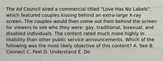 The Ad Council aired a commercial titled​ "Love Has No​ Labels", which featured couples kissing behind an​ extra-large X-ray screen. The couples would then come out from behind the screen for viewers to see who they​ were: gay,​ traditional, bisexual, and disabled individuals. The content rated much more highly in likability than other public service announcements. Which of the following was the most likely objective of this​ content? A. See B. Connect C. Feel D. Understand E. Do