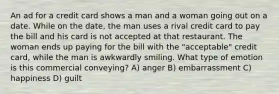 An ad for a credit card shows a man and a woman going out on a date. While on the date, the man uses a rival credit card to pay the bill and his card is not accepted at that restaurant. The woman ends up paying for the bill with the "acceptable" credit card, while the man is awkwardly smiling. What type of emotion is this commercial conveying? A) anger B) embarrassment C) happiness D) guilt