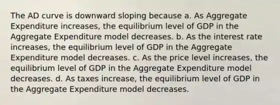 The AD curve is downward sloping because a. As Aggregate Expenditure increases, the equilibrium level of GDP in the Aggregate Expenditure model decreases. b. As the interest rate increases, the equilibrium level of GDP in the Aggregate Expenditure model decreases. c. As the price level increases, the equilibrium level of GDP in the Aggregate Expenditure model decreases. d. As taxes increase, the equilibrium level of GDP in the Aggregate Expenditure model decreases.