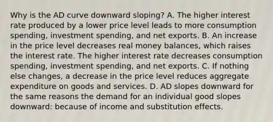 Why is the AD curve downward​ sloping? A. The higher interest rate produced by a lower price level leads to more consumption​ spending, investment​ spending, and net exports. B. An increase in the price level decreases real money​ balances, which raises the interest rate. The higher interest rate decreases consumption​ spending, investment​ spending, and net exports. C. If nothing else​ changes, a decrease in the price level reduces aggregate expenditure on goods and services. D. AD slopes downward for the same reasons the demand for an individual good slopes​ downward: because of income and substitution effects.