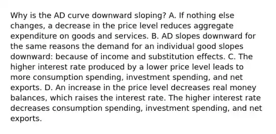 Why is the AD curve downward​ sloping? A. If nothing else​ changes, a decrease in the price level reduces aggregate expenditure on goods and services. B. AD slopes downward for the same reasons the demand for an individual good slopes​ downward: because of income and substitution effects. C. The higher interest rate produced by a lower price level leads to more consumption​ spending, investment​ spending, and net exports. D. An increase in the price level decreases real money​ balances, which raises the interest rate. The higher interest rate decreases consumption​ spending, investment​ spending, and net exports.