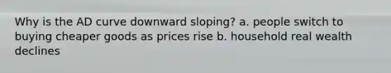 Why is the AD curve downward sloping? a. people switch to buying cheaper goods as prices rise b. household real wealth declines