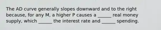 The AD curve generally slopes downward and to the right because, for any M, a higher P causes a ______ real money supply, which ______ the interest rate and ______ spending.