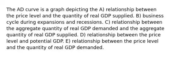 The AD curve is a graph depicting the A) relationship between the price level and the quantity of real GDP supplied. B) business cycle during expansions and recessions. C) relationship between the aggregate quantity of real GDP demanded and the aggregate quantity of real GDP supplied. D) relationship between the price level and potential GDP. E) relationship between the price level and the quantity of real GDP demanded.