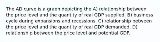 The AD curve is a graph depicting the A) relationship between the price level and the quantity of real GDP supplied. B) business cycle during expansions and recessions. C) relationship between the price level and the quantity of real GDP demanded. D) relationship between the price level and potential GDP.