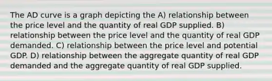 The AD curve is a graph depicting the A) relationship between the price level and the quantity of real GDP supplied. B) relationship between the price level and the quantity of real GDP demanded. C) relationship between the price level and potential GDP. D) relationship between the aggregate quantity of real GDP demanded and the aggregate quantity of real GDP supplied.