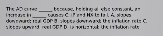 The AD curve ______ because, holding all else constant, an increase in ______ causes C, IP and NX to fall. A. slopes downward; real GDP B. slopes downward; the inflation rate C. slopes upward; real GDP D. is horizontal; the inflation rate