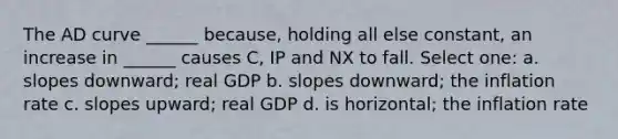 The AD curve ______ because, holding all else constant, an increase in ______ causes C, IP and NX to fall. Select one: a. slopes downward; real GDP b. slopes downward; the inflation rate c. slopes upward; real GDP d. is horizontal; the inflation rate