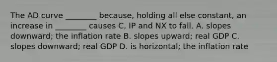 The AD curve ________ because, holding all else constant, an increase in ________ causes C, IP and NX to fall. A. slopes downward; the inflation rate B. slopes upward; real GDP C. slopes downward; real GDP D. is horizontal; the inflation rate