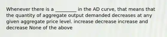 Whenever there is a _________ in the AD curve, that means that the quantity of aggregate output demanded decreases at any given aggregate price level. increase decrease increase and decrease None of the above