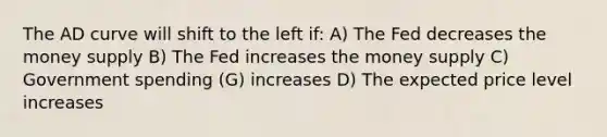 The AD curve will shift to the left if: A) The Fed decreases the money supply B) The Fed increases the money supply C) Government spending (G) increases D) The expected price level increases