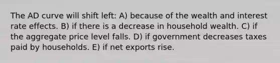 The AD curve will shift left: A) because of the wealth and interest rate effects. B) if there is a decrease in household wealth. C) if the aggregate price level falls. D) if government decreases taxes paid by households. E) if net exports rise.