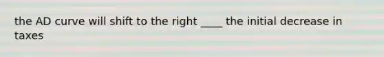 the AD curve will shift to the right ____ the initial decrease in taxes