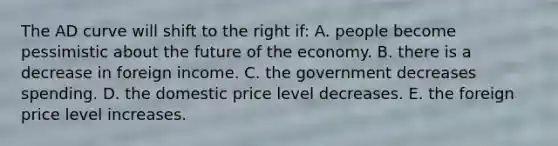 The AD curve will shift to the right if: A. people become pessimistic about the future of the economy. B. there is a decrease in foreign income. C. the government decreases spending. D. the domestic price level decreases. E. the foreign price level increases.