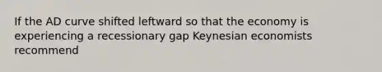 If the AD curve shifted leftward so that the economy is experiencing a recessionary gap Keynesian economists recommend