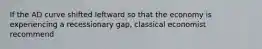 If the AD curve shifted leftward so that the economy is experiencing a recessionary gap, classical economist recommend