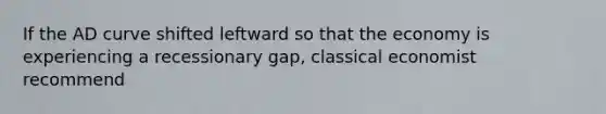 If the AD curve shifted leftward so that the economy is experiencing a recessionary gap, classical economist recommend