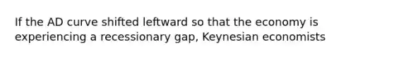 If the AD curve shifted leftward so that the economy is experiencing a recessionary gap, Keynesian economists