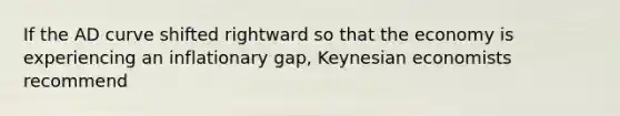 If the AD curve shifted rightward so that the economy is experiencing an inflationary gap, Keynesian economists recommend