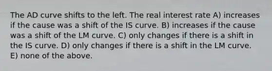 The AD curve shifts to the left. The real interest rate A) increases if the cause was a shift of the IS curve. B) increases if the cause was a shift of the LM curve. C) only changes if there is a shift in the IS curve. D) only changes if there is a shift in the LM curve. E) none of the above.