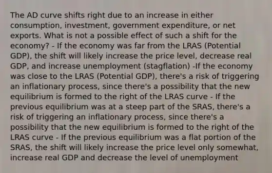 The AD curve shifts right due to an increase in either consumption, investment, government expenditure, or net exports. What is not a possible effect of such a shift for the economy? - If the economy was far from the LRAS (Potential GDP), the shift will likely increase the price level, decrease real GDP, and increase unemployment (stagflation) -If the economy was close to the LRAS (Potential GDP), there's a risk of triggering an inflationary process, since there's a possibility that the new equilibrium is formed to the right of the LRAS curve - If the previous equilibrium was at a steep part of the SRAS, there's a risk of triggering an inflationary process, since there's a possibility that the new equilibrium is formed to the right of the LRAS curve - If the previous equilibrium was a flat portion of the SRAS, the shift will likely increase the price level only somewhat, increase real GDP and decrease the level of unemployment