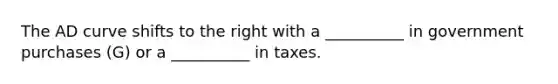 The AD curve shifts to the right with a __________ in government purchases (G) or a __________ in taxes.