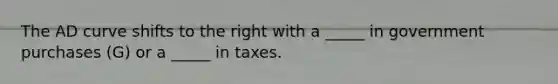 The AD curve shifts to the right with a _____ in government purchases (G) or a _____ in taxes.