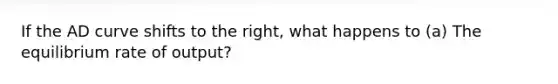 If the AD curve shifts to the right, what happens to (a) The equilibrium rate of output?