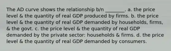 The AD curve shows the relationship b/n ________. a. the price level & the quantity of real GDP produced by firms. b. the price level & the quantity of real GDP demanded by households, firms, & the govt. c. the price level & the quantity of real GDP demanded by the private​ sector: households & firms. d. the price level & the quantity of real GDP demanded by consumers.