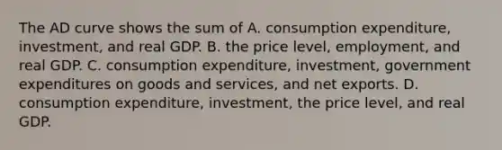 The AD curve shows the sum of A. consumption​ expenditure, investment, and real GDP. B. the price​ level, employment, and real GDP. C. consumption​ expenditure, investment, government expenditures on goods and​ services, and net exports. D. consumption​ expenditure, investment, the price​ level, and real GDP.