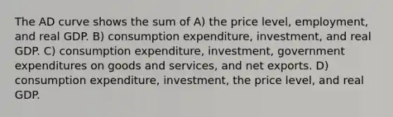 The AD curve shows the sum of A) the price level, employment, and real GDP. B) consumption expenditure, investment, and real GDP. C) consumption expenditure, investment, government expenditures on goods and services, and net exports. D) consumption expenditure, investment, the price level, and real GDP.