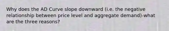 Why does the AD Curve slope downward (i.e. the negative relationship between price level and aggregate demand)-what are the three reasons?