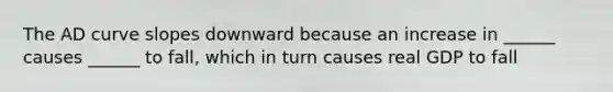The AD curve slopes downward because an increase in ______ causes ______ to fall, which in turn causes real GDP to fall