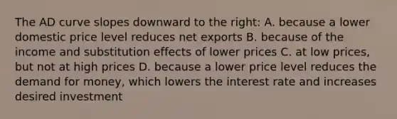 The AD curve slopes downward to the right: A. because a lower domestic price level reduces net exports B. because of the income and substitution effects of lower prices C. at low prices, but not at high prices D. because a lower price level reduces the demand for money, which lowers the interest rate and increases desired investment