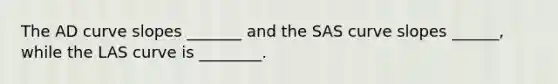 The AD curve slopes _______ and the SAS curve slopes ______, while the LAS curve is ________.