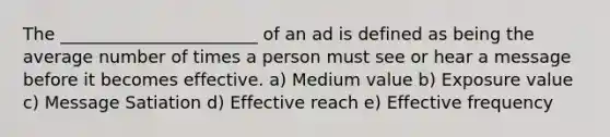 The _______________________ of an ad is defined as being the average number of times a person must see or hear a message before it becomes effective. a) Medium value b) Exposure value c) Message Satiation d) Effective reach e) Effective frequency