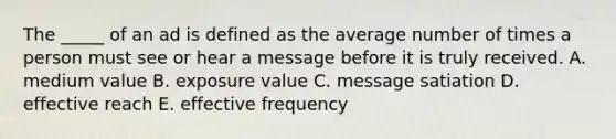 The _____ of an ad is defined as the average number of times a person must see or hear a message before it is truly received. A. medium value B. exposure value C. message satiation D. effective reach E. effective frequency