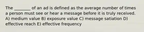 The ________ of an ad is defined as the average number of times a person must see or hear a message before it is truly received. A) medium value B) exposure value C) message satiation D) effective reach E) effective frequency