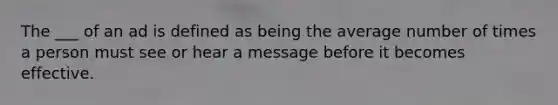 The ___ of an ad is defined as being the average number of times a person must see or hear a message before it becomes effective.