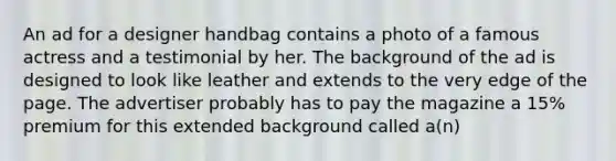 An ad for a designer handbag contains a photo of a famous actress and a testimonial by her. The background of the ad is designed to look like leather and extends to the very edge of the page. The advertiser probably has to pay the magazine a 15% premium for this extended background called a(n)