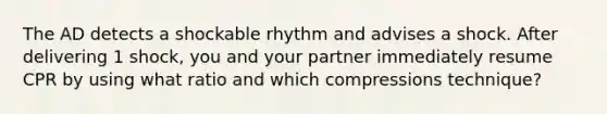 The AD detects a shockable rhythm and advises a shock. After delivering 1 shock, you and your partner immediately resume CPR by using what ratio and which compressions technique?