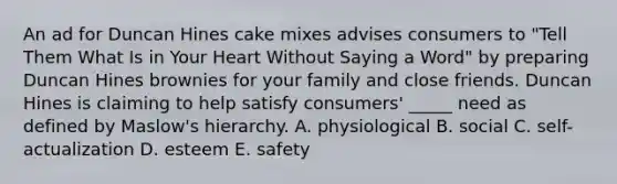 An ad for Duncan Hines cake mixes advises consumers to "Tell Them What Is in Your Heart Without Saying a Word" by preparing Duncan Hines brownies for your family and close friends. Duncan Hines is claiming to help satisfy consumers' _____ need as defined by Maslow's hierarchy. A. physiological B. social C. self-actualization D. esteem E. safety