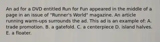 An ad for a DVD entitled Run for Fun appeared in the middle of a page in an issue of "Runner's World" magazine. An article running warm-ups surrounds the ad. This ad is an example of: A. trade promotion. B. a gatefold. C. a centerpiece D. island halves. E. a floater.