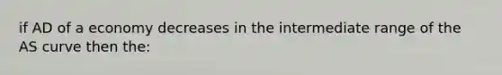 if AD of a economy decreases in the intermediate range of the AS curve then the: