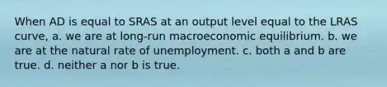 When AD is equal to SRAS at an output level equal to the LRAS curve, a. we are at long-run macroeconomic equilibrium. b. we are at the natural rate of unemployment. c. both a and b are true. d. neither a nor b is true.