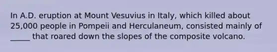 In A.D. eruption at Mount Vesuvius in Italy, which killed about 25,000 people in Pompeii and Herculaneum, consisted mainly of _____ that roared down the slopes of the composite volcano.