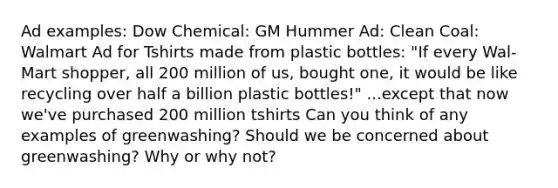 Ad examples: Dow Chemical: GM Hummer Ad: Clean Coal: Walmart Ad for Tshirts made from plastic bottles: "If every Wal-Mart shopper, all 200 million of us, bought one, it would be like recycling over half a billion plastic bottles!" ...except that now we've purchased 200 million tshirts Can you think of any examples of greenwashing? Should we be concerned about greenwashing? Why or why not?